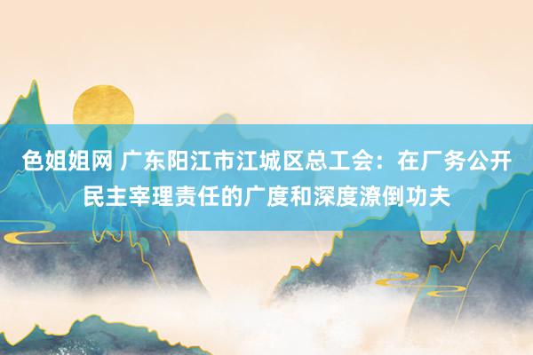 色姐姐网 广东阳江市江城区总工会：在厂务公开民主宰理责任的广度和深度潦倒功夫