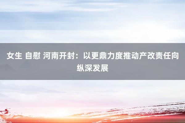 女生 自慰 河南开封：以更鼎力度推动产改责任向纵深发展