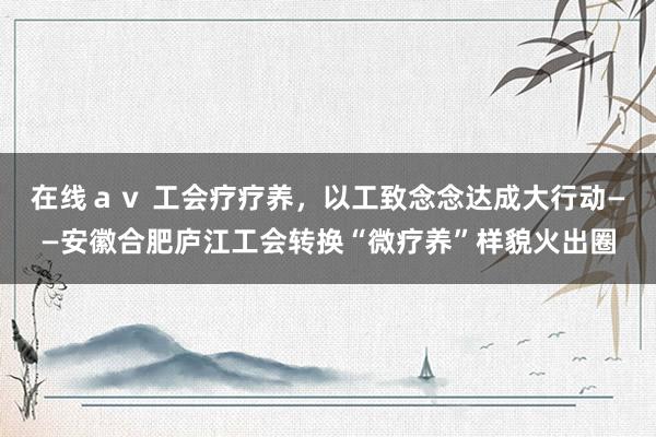 在线ａｖ 工会疗疗养，以工致念念达成大行动——安徽合肥庐江工会转换“微疗养”样貌火出圈