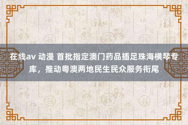 在线av 动漫 首批指定澳门药品插足珠海横琴专库，推动粤澳两地民生民众服务衔尾