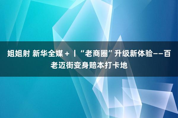 姐姐射 新华全媒＋丨“老商圈”升级新体验——百老迈街变身赔本打卡地