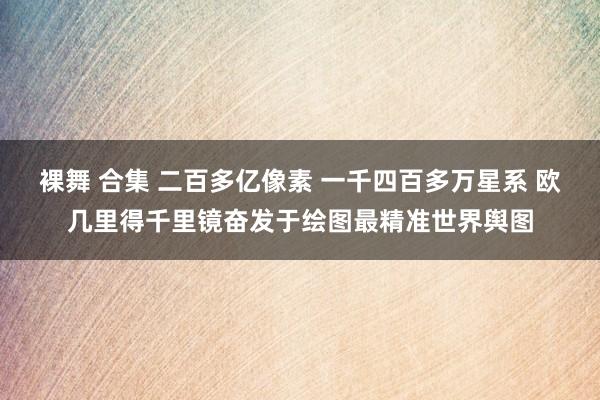 裸舞 合集 二百多亿像素 一千四百多万星系 欧几里得千里镜奋发于绘图最精准世界舆图