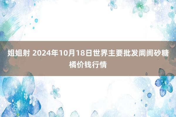 姐姐射 2024年10月18日世界主要批发阛阓砂糖橘价钱行情