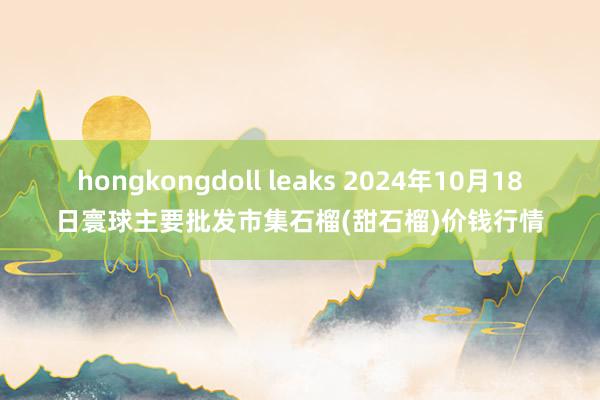 hongkongdoll leaks 2024年10月18日寰球主要批发市集石榴(甜石榴)价钱行情