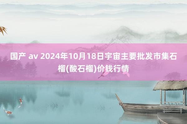 国产 av 2024年10月18日宇宙主要批发市集石榴(酸石榴)价钱行情