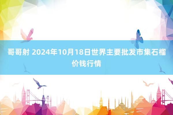 哥哥射 2024年10月18日世界主要批发市集石榴价钱行情