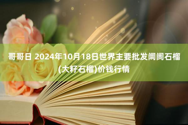 哥哥日 2024年10月18日世界主要批发阛阓石榴(大籽石榴)价钱行情