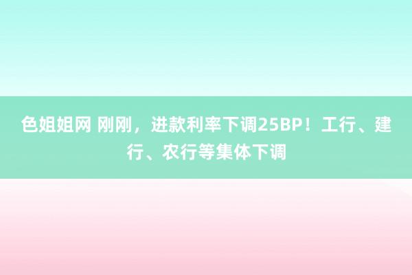 色姐姐网 刚刚，进款利率下调25BP！工行、建行、农行等集体下调