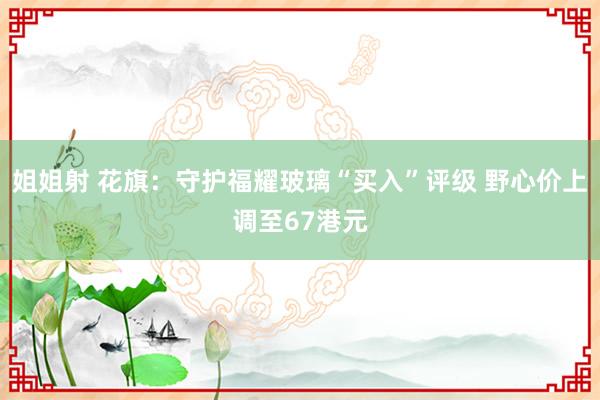 姐姐射 花旗：守护福耀玻璃“买入”评级 野心价上调至67港元