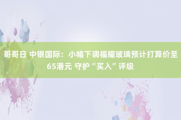 哥哥日 中银国际：小幅下调福耀玻璃预计打算价至65港元 守护“买入”评级