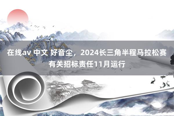 在线av 中文 好音尘，2024长三角半程马拉松赛有关招标责任11月运行