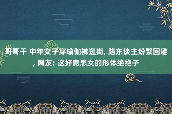 哥哥干 中年女子穿瑜伽裤逛街， 路东谈主纷繁回避， 网友: 这好意思女的形体绝绝子