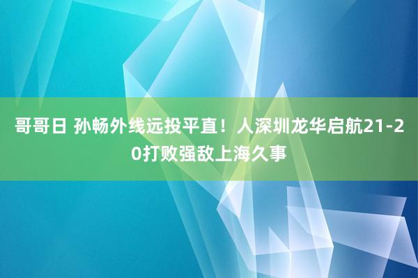 哥哥日 孙畅外线远投平直！人深圳龙华启航21-20打败强敌上海久事