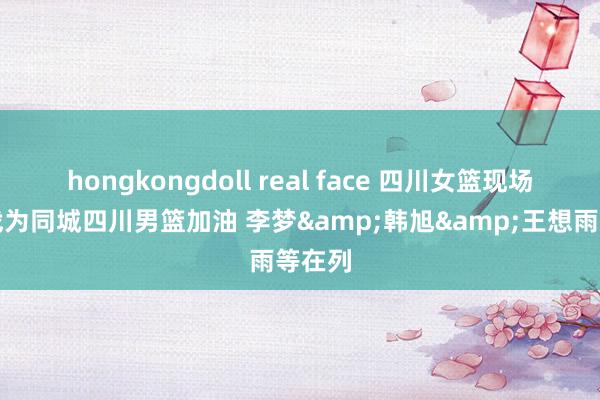 hongkongdoll real face 四川女篮现场不雅战为同城四川男篮加油 李梦&韩旭&王想雨等在列