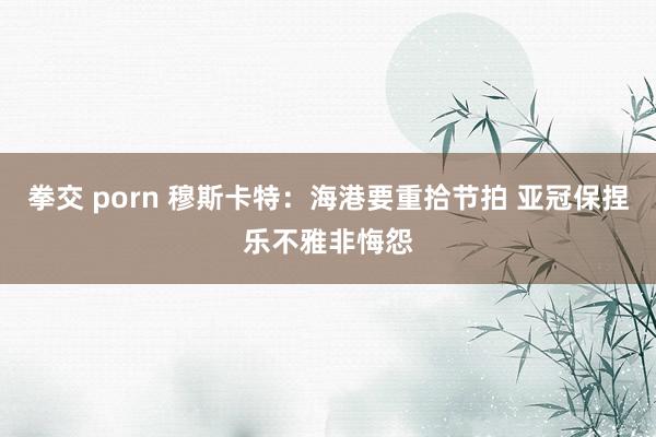 拳交 porn 穆斯卡特：海港要重拾节拍 亚冠保捏乐不雅非悔怨