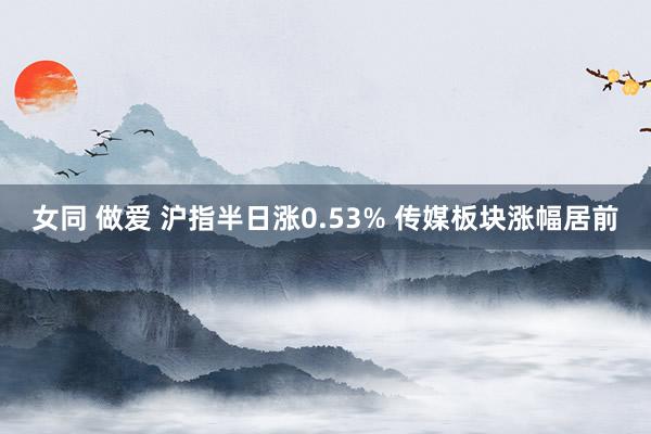 女同 做爱 沪指半日涨0.53% 传媒板块涨幅居前