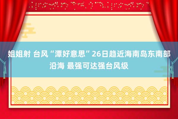 姐姐射 台风“潭好意思”26日趋近海南岛东南部沿海 最强可达强台风级