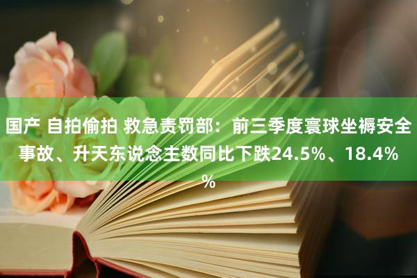 国产 自拍偷拍 救急责罚部：前三季度寰球坐褥安全事故、升天东说念主数同比下跌24.5%、18.4%