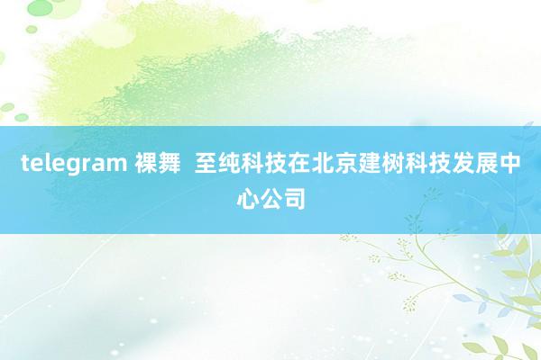 telegram 裸舞  至纯科技在北京建树科技发展中心公司