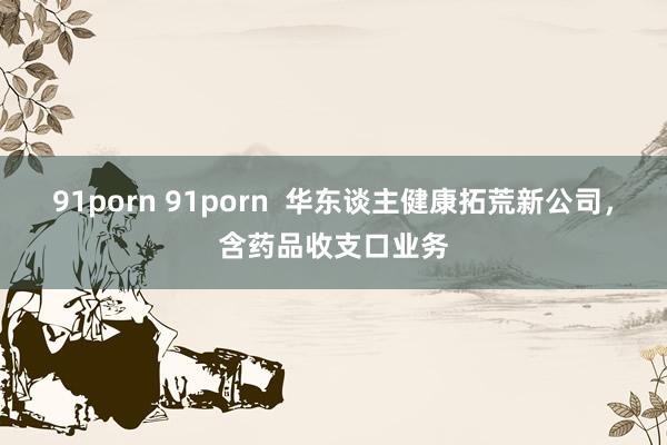 91porn 91porn  华东谈主健康拓荒新公司，含药品收支口业务