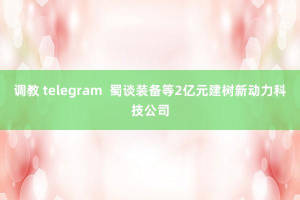 调教 telegram  蜀谈装备等2亿元建树新动力科技公司