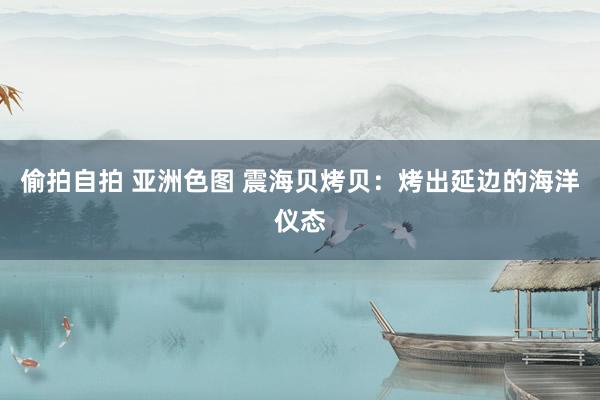 偷拍自拍 亚洲色图 震海贝烤贝：烤出延边的海洋仪态