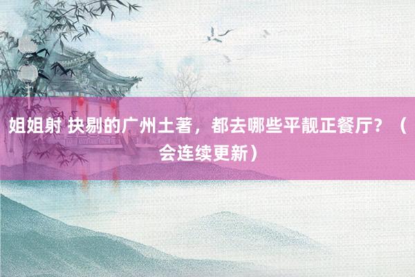 姐姐射 抉剔的广州土著，都去哪些平靓正餐厅？（会连续更新）