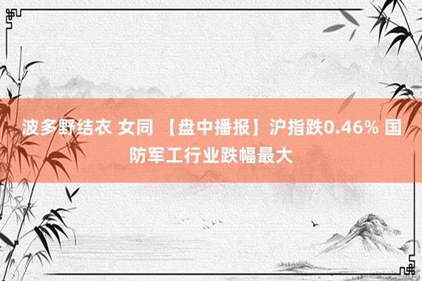 波多野结衣 女同 【盘中播报】沪指跌0.46% 国防军工行业跌幅最大