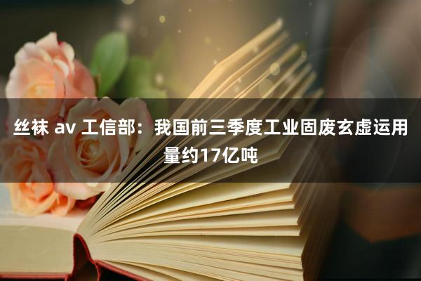 丝袜 av 工信部：我国前三季度工业固废玄虚运用量约17亿吨