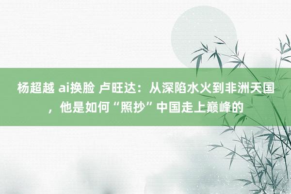 杨超越 ai换脸 卢旺达：从深陷水火到非洲天国，他是如何“照抄”中国走上巅峰的