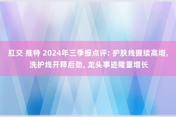 肛交 推特 2024年三季报点评: 护肤线握续高增， 洗护线开释后劲， 龙头事迹隆重增长