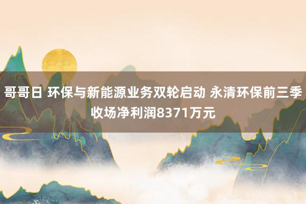 哥哥日 环保与新能源业务双轮启动 永清环保前三季收场净利润8371万元