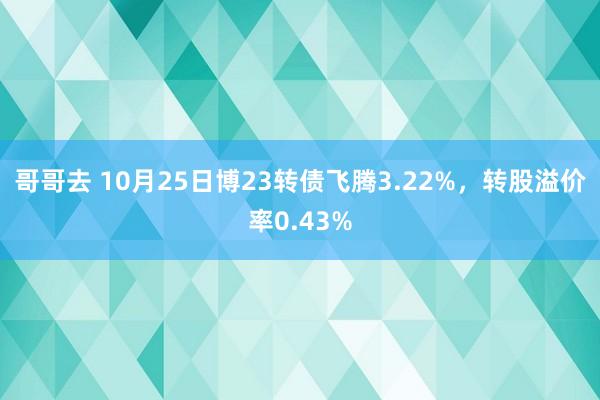 哥哥去 10月25日博23转债飞腾3.22%，转股溢价率0.43%