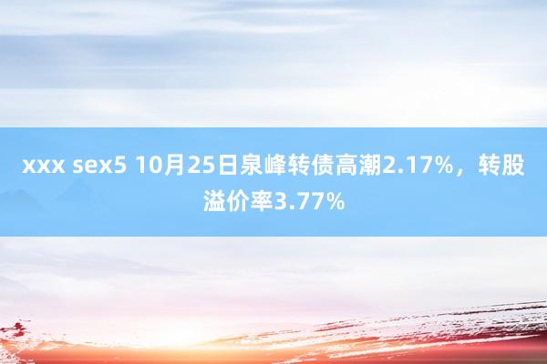 xxx sex5 10月25日泉峰转债高潮2.17%，转股溢价率3.77%