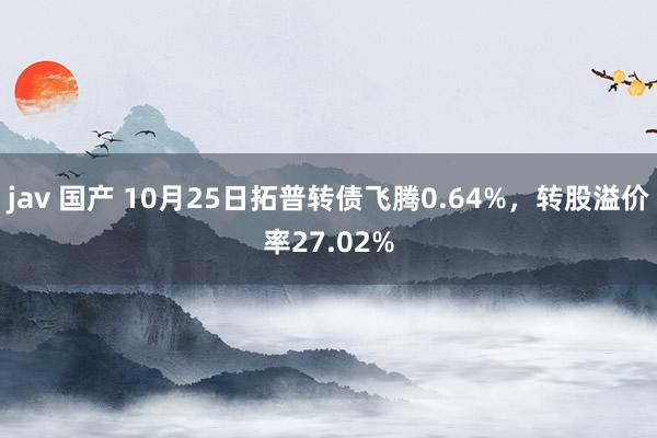 jav 国产 10月25日拓普转债飞腾0.64%，转股溢价率27.02%