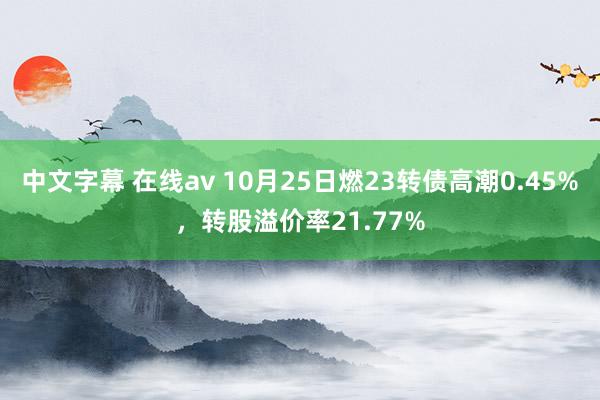 中文字幕 在线av 10月25日燃23转债高潮0.45%，转股溢价率21.77%