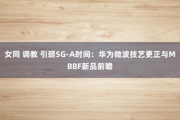 女同 调教 引颈5G-A时间：华为微波技艺更正与MBBF新品前瞻