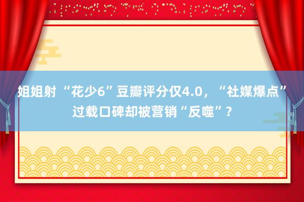 姐姐射 “花少6”豆瓣评分仅4.0，“社媒爆点”过载口碑却被营销“反噬”？