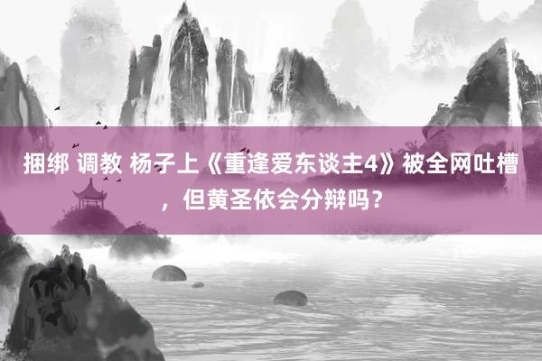 捆绑 调教 杨子上《重逢爱东谈主4》被全网吐槽，但黄圣依会分辩吗？