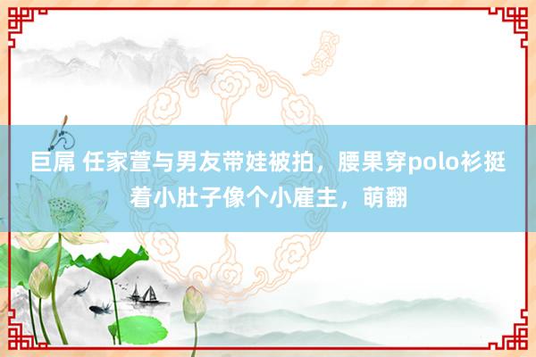 巨屌 任家萱与男友带娃被拍，腰果穿polo衫挺着小肚子像个小雇主，萌翻