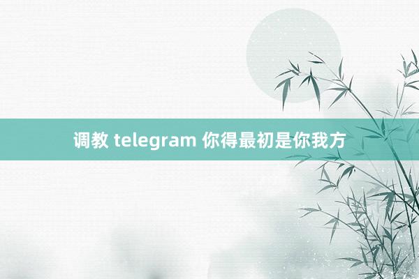 调教 telegram 你得最初是你我方