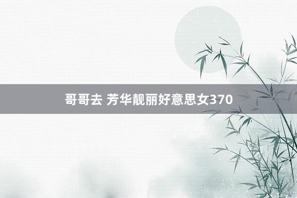 哥哥去 芳华靓丽好意思女370