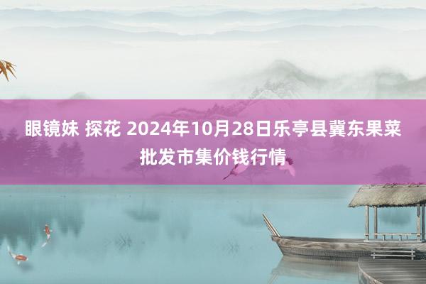 眼镜妹 探花 2024年10月28日乐亭县冀东果菜批发市集价钱行情