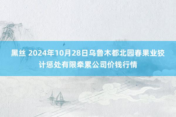 黑丝 2024年10月28日乌鲁木都北园春果业狡计惩处有限牵累公司价钱行情