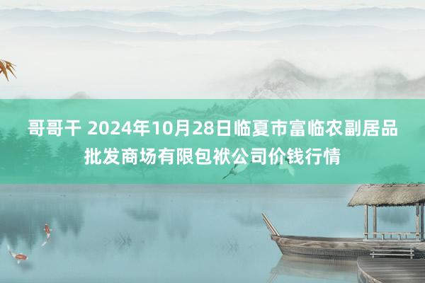 哥哥干 2024年10月28日临夏市富临农副居品批发商场有限包袱公司价钱行情