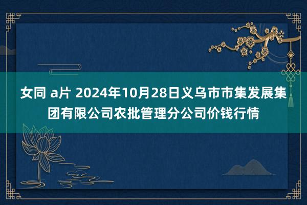 女同 a片 2024年10月28日义乌市市集发展集团有限公司农批管理分公司价钱行情