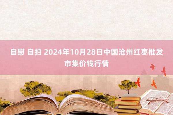 自慰 自拍 2024年10月28日中国沧州红枣批发市集价钱行情