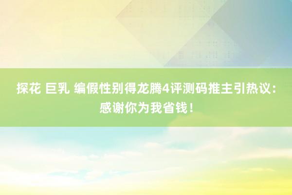 探花 巨乳 编假性别得龙腾4评测码推主引热议：感谢你为我省钱！