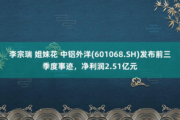 李宗瑞 姐妹花 中铝外洋(601068.SH)发布前三季度事迹，净利润2.51亿元