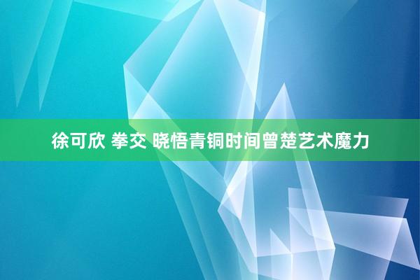 徐可欣 拳交 晓悟青铜时间曾楚艺术魔力